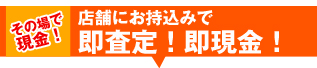 その場で現金!店舗にお持ち込みで、即査定!即現金!